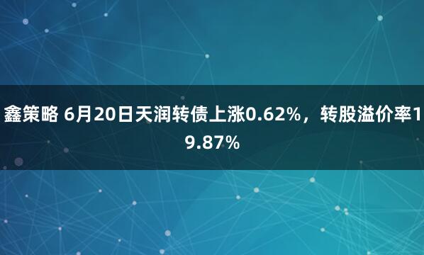 鑫策略 6月20日天润转债上涨0.62%，转股溢价率19.87%