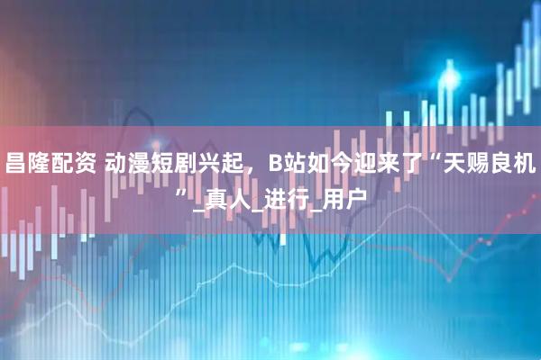 昌隆配资 动漫短剧兴起，B站如今迎来了“天赐良机”_真人_进行_用户