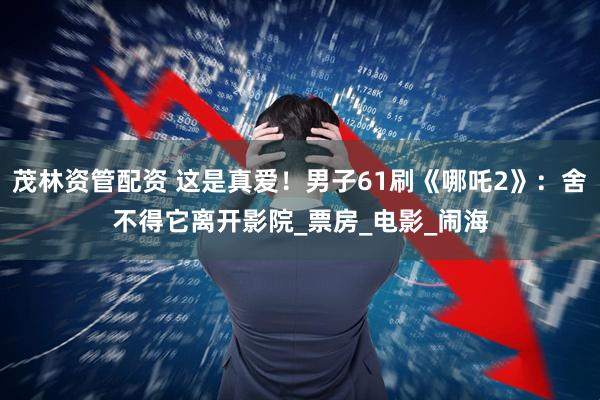 茂林资管配资 这是真爱！男子61刷《哪吒2》：舍不得它离开影院_票房_电影_闹海