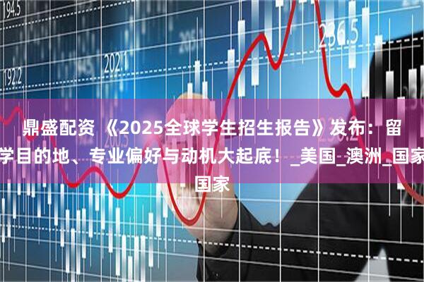 鼎盛配资 《2025全球学生招生报告》发布：留学目的地、专业偏好与动机大起底！_美国_澳洲_国家