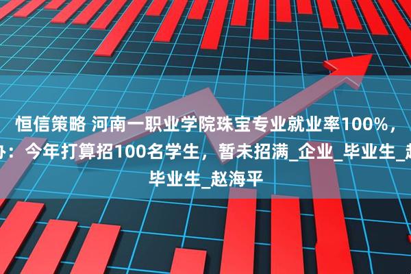 恒信策略 河南一职业学院珠宝专业就业率100%，招生办：今年打算招100名学生，暂未招满_企业_毕业生_赵海平
