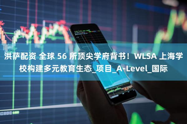 洪萨配资 全球 56 所顶尖学府背书！WLSA 上海学校构建多元教育生态_项目_A-Level_国际