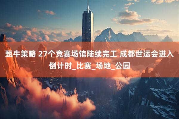 甄牛策略 27个竞赛场馆陆续完工 成都世运会进入倒计时_比赛_场地_公园