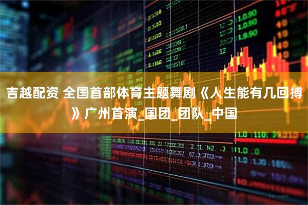 吉越配资 全国首部体育主题舞剧《人生能有几回搏》广州首演_国团_团队_中国