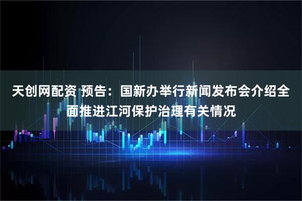 天创网配资 预告：国新办举行新闻发布会介绍全面推进江河保护治理有关情况