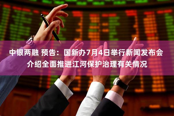 中银两融 预告：国新办7月4日举行新闻发布会 介绍全面推进江河保护治理有关情况