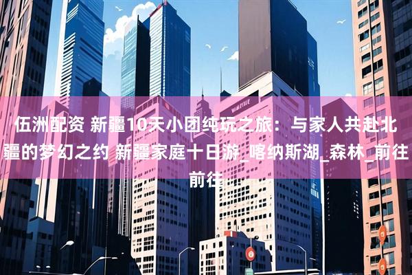 伍洲配资 新疆10天小团纯玩之旅：与家人共赴北疆的梦幻之约 新疆家庭十日游_喀纳斯湖_森林_前往