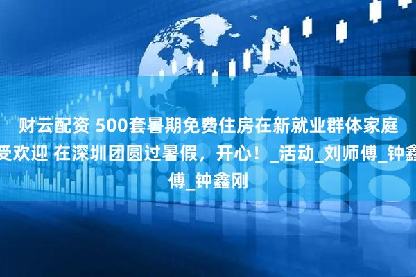 财云配资 500套暑期免费住房在新就业群体家庭大受欢迎 在深圳团圆过暑假，开心！_活动_刘师傅_钟鑫刚