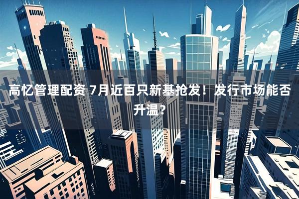 高忆管理配资 7月近百只新基抢发！发行市场能否升温？
