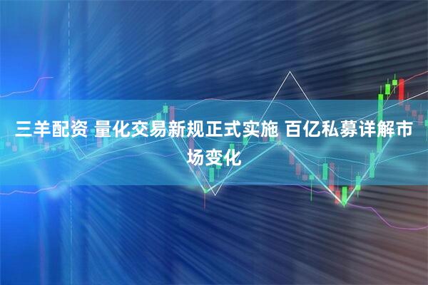 三羊配资 量化交易新规正式实施 百亿私募详解市场变化