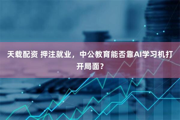天载配资 押注就业，中公教育能否靠AI学习机打开局面？