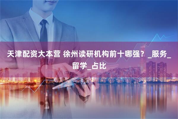 天津配资大本营 徐州读研机构前十哪强？_服务_留学_占比