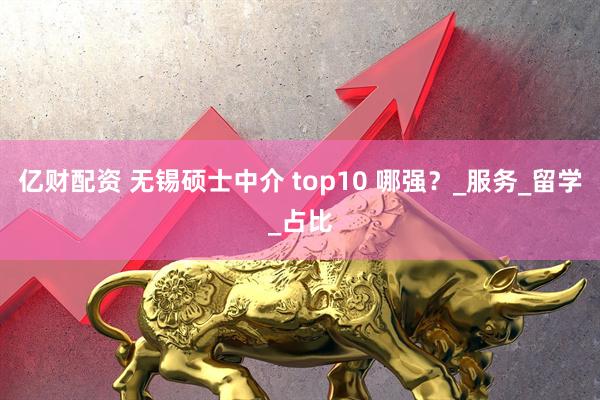 亿财配资 无锡硕士中介 top10 哪强？_服务_留学_占比