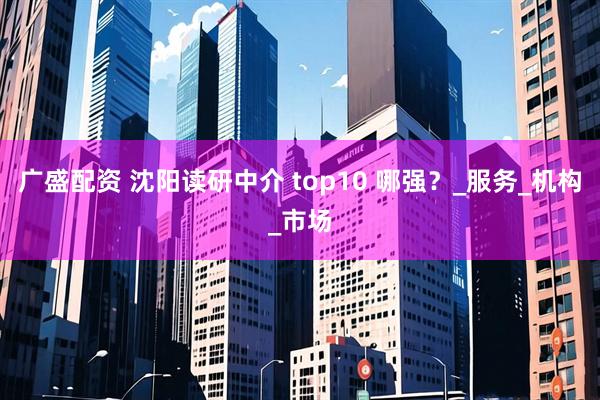 广盛配资 沈阳读研中介 top10 哪强？_服务_机构_市场