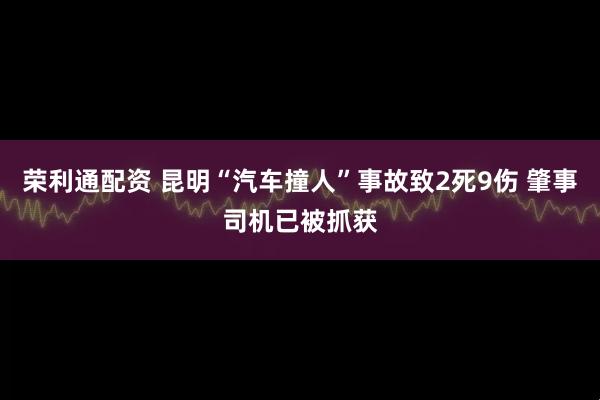 荣利通配资 昆明“汽车撞人”事故致2死9伤 肇事司机已被抓获