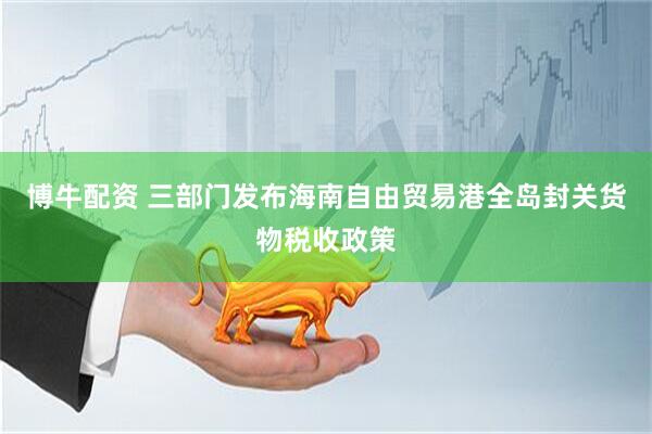 博牛配资 三部门发布海南自由贸易港全岛封关货物税收政策
