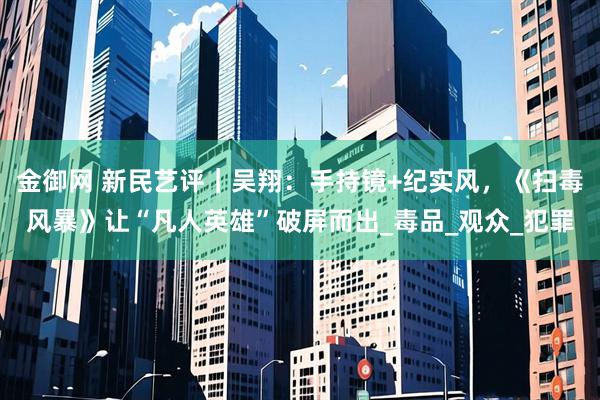 金御网 新民艺评｜吴翔：手持镜+纪实风，《扫毒风暴》让“凡人英雄”破屏而出_毒品_观众_犯罪