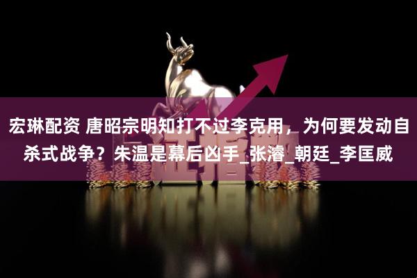宏琳配资 唐昭宗明知打不过李克用，为何要发动自杀式战争？朱温是幕后凶手_张濬_朝廷_李匡威