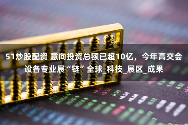 51炒股配资 意向投资总额已超10亿，今年高交会设各专业展“链”全球_科技_展区_成果