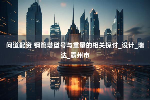 问道配资 钢管塔型号与重量的相关探讨_设计_瑞达_霸州市