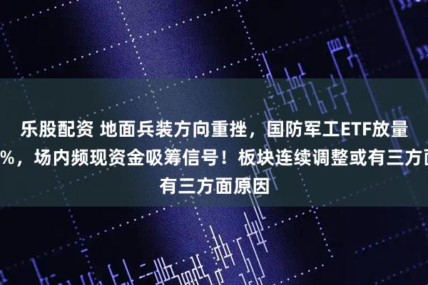 乐股配资 地面兵装方向重挫，国防军工ETF放量下探2%，场内频现资金吸筹信号！板块连续调整或有三方面原因