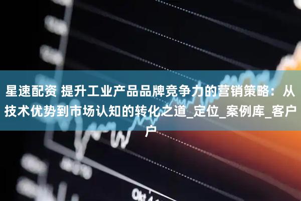 星速配资 提升工业产品品牌竞争力的营销策略：从技术优势到市场认知的转化之道_定位_案例库_客户