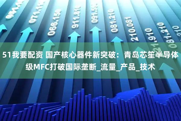 51我要配资 国产核心器件新突破：青岛芯笙半导体级MFC打破国际垄断_流量_产品_技术