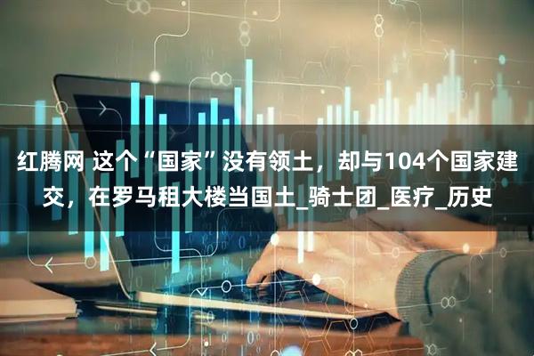 红腾网 这个“国家”没有领土，却与104个国家建交，在罗马租大楼当国土_骑士团_医疗_历史