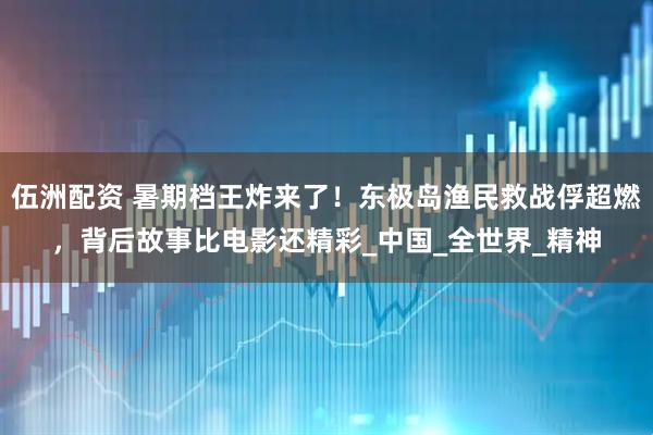 伍洲配资 暑期档王炸来了！东极岛渔民救战俘超燃，背后故事比电影还精彩_中国_全世界_精神