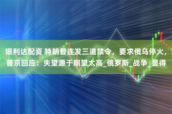银利达配资 特朗普连发三道禁令，要求俄乌停火，普京回应：失望源于期望太高_俄罗斯_战争_显得