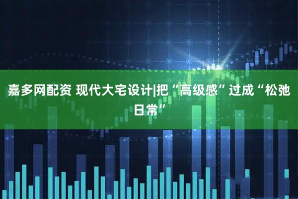 嘉多网配资 现代大宅设计|把“高级感”过成“松弛日常”