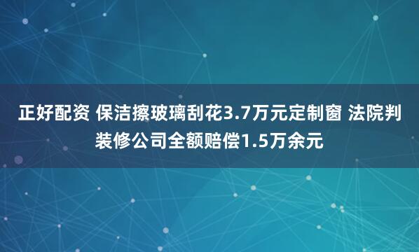 正好配资 保洁擦玻璃刮花3.7万元定制窗 法院判装修公司全额赔偿1.5万余元