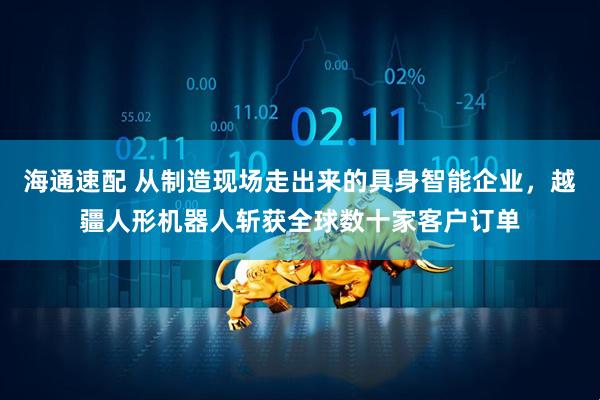 海通速配 从制造现场走出来的具身智能企业，越疆人形机器人斩获全球数十家客户订单